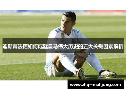 迪斯蒂法诺如何成就皇马伟大历史的五大关键因素解析 迪斯蒂法诺如何成就皇马伟大历史的五大关键因素解析