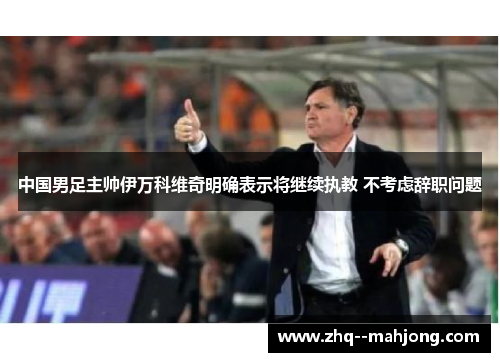 中国男足主帅伊万科维奇明确表示将继续执教 不考虑辞职问题